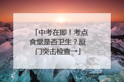 中考在即！考点食堂是否卫生？厦门突击检查→