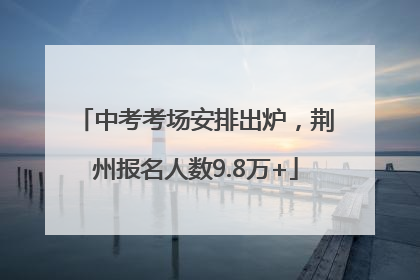 中考考场安排出炉，荆州报名人数9.8万+