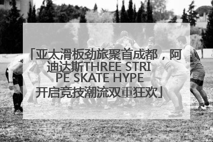 亚太滑板劲旅聚首成都，阿迪达斯THREE STRIPE SKATE HYPE开启竞技潮流双重狂欢