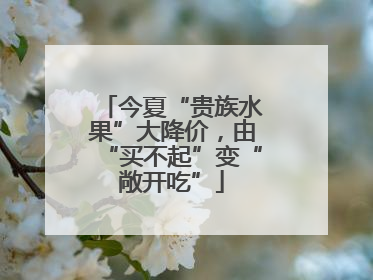 今夏“贵族水果”大降价，由“买不起”变“敞开吃”