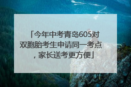 今年中考青岛605对双胞胎考生申请同一考点，家长送考更方便