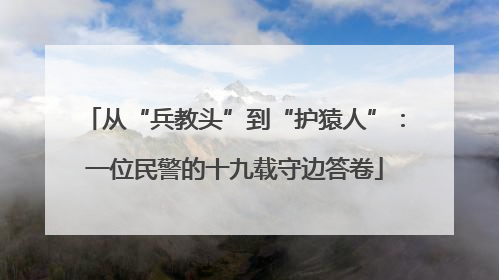 从“兵教头”到“护猿人”：一位民警的十九载守边答卷