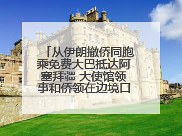从伊朗撤侨同胞乘免费大巴抵达阿塞拜疆 大使馆领事和侨领在边境口岸迎接