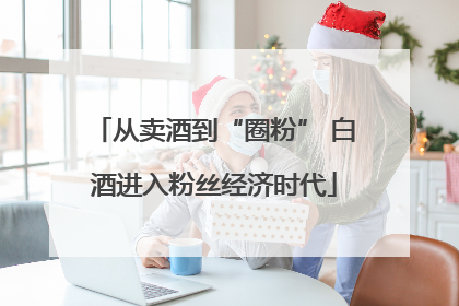 从卖酒到“圈粉” 白酒进入粉丝经济时代