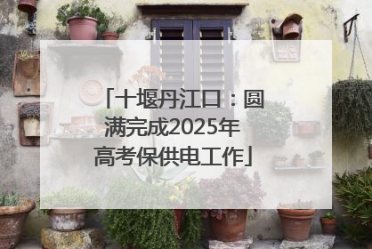 十堰丹江口：圆满完成2025年高考保供电工作