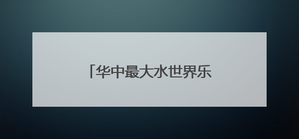 华中最大水世界乐园13日迎客，适合全龄段亲子度假