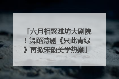 六月相聚潍坊大剧院！舞蹈诗剧《只此青绿》再掀宋韵美学热潮