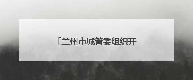 兰州市城管委组织开展垃圾专项整治工作