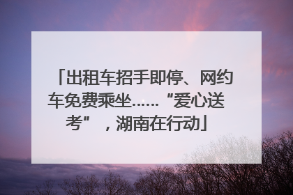出租车招手即停、网约车免费乘坐……“爱心送考”，湖南在行动