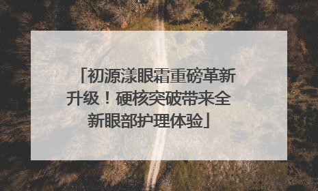 初源漾眼霜重磅革新升级！硬核突破带来全新眼部护理体验