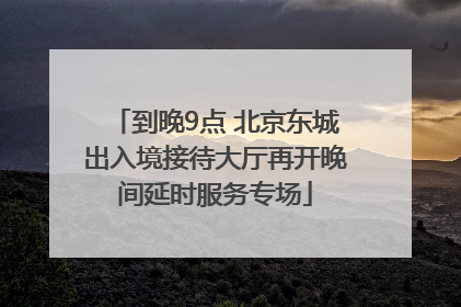 到晚9点 北京东城出入境接待大厅再开晚间延时服务专场