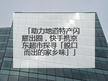 助力地道特产闪耀出圈，快手携京东超市探寻「脱口而出的家乡味」