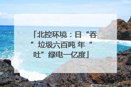北控环境：日“吞”垃圾六百吨 年“吐”绿电一亿度