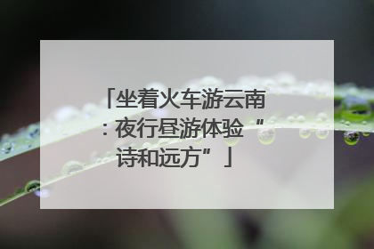 坐着火车游云南：夜行昼游体验“诗和远方”