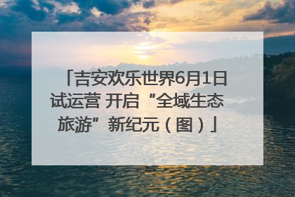 吉安欢乐世界6月1日试运营 开启“全域生态旅游”新纪元（图）