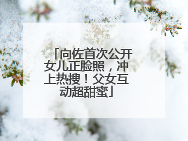 向佐首次公开女儿正脸照，冲上热搜！父女互动超甜蜜