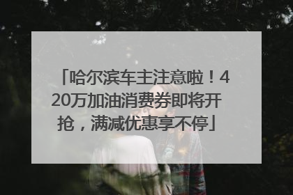 哈尔滨车主注意啦！420万加油消费券即将开抢，满减优惠享不停