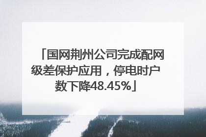 国网荆州公司完成配网级差保护应用，停电时户数下降48.45%
