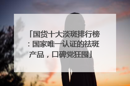 国货十大淡斑排行榜：国家唯一认证的祛斑产品，口碑党狂囤