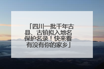 四川一批千年古县、古镇拟入地名保护名录！快来看有没有你的家乡