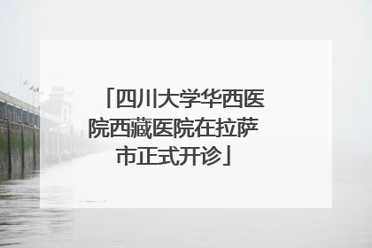 四川大学华西医院西藏医院在拉萨市正式开诊