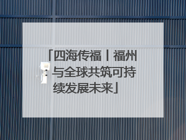 四海传福丨福州：与全球共筑可持续发展未来