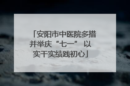 安阳市中医院多措并举庆“七一” 以实干实绩践初心