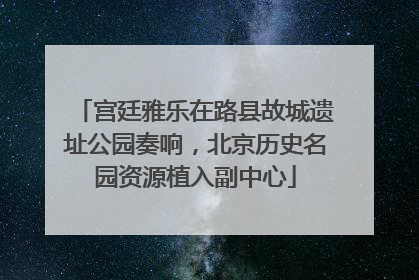 宫廷雅乐在路县故城遗址公园奏响，北京历史名园资源植入副中心