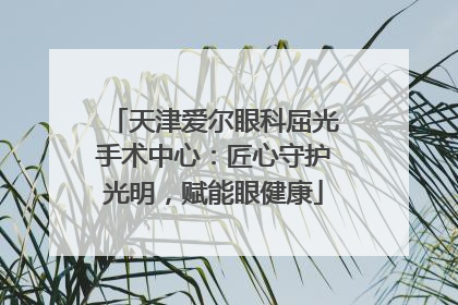天津爱尔眼科屈光手术中心：匠心守护光明，赋能眼健康