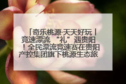 奇乐桃源·天天好玩丨竞速漂流 “礼”遇贵阳！全民漂流竞速赛在贵阳产控集团旗下桃源生态旅游度假区举行
