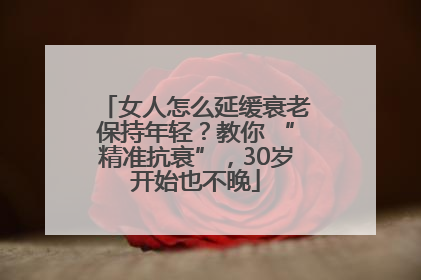 女人怎么延缓衰老保持年轻？教你 “精准抗衰”，30岁开始也不晚