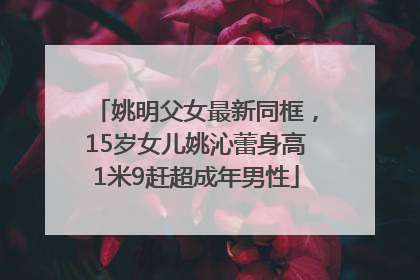姚明父女最新同框，15岁女儿姚沁蕾身高1米9赶超成年男性