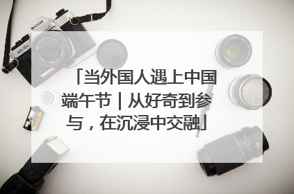 当外国人遇上中国端午节｜从好奇到参与，在沉浸中交融