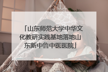 山东师范大学中华文化教研实践基地落地山东新中鲁中医医院