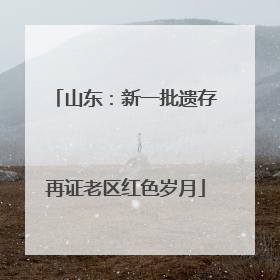 山东：新一批遗存再证老区红色岁月