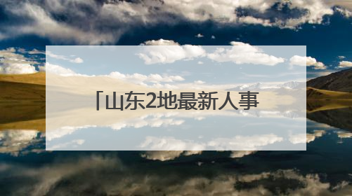 山东2地最新人事变动，涉县（市）委书记、代理县长