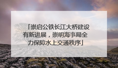 崇启公铁长江大桥建设有新进展，崇明海事局全力保障水上交通秩序