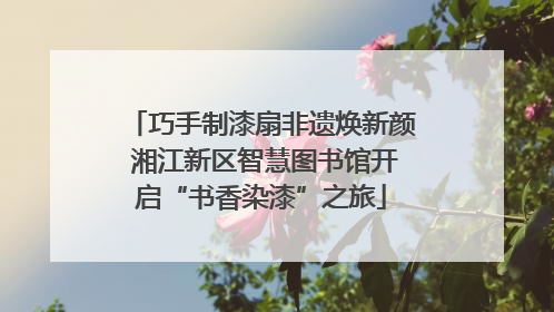 巧手制漆扇非遗焕新颜 湘江新区智慧图书馆开启“书香染漆”之旅