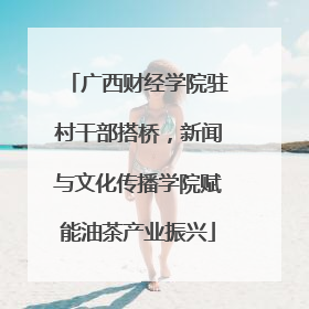 广西财经学院驻村干部搭桥，新闻与文化传播学院赋能油茶产业振兴