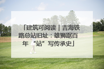 建筑可阅读｜吉海铁路总站旧址：雄狮踞百年 “站”写传承史