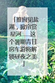 推窗见盐湖，掀帘赏星河……这个暑期青甘房车游将解锁昼夜之美