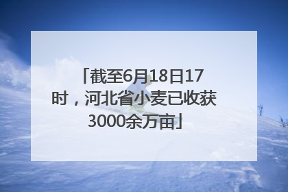 截至6月18日17时，河北省小麦已收获3000余万亩