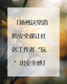 扬州这堂消防安全课让社区工作者“玩”出安全感