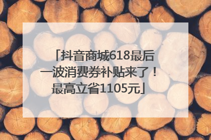 抖音商城618最后一波消费券补贴来了！最高立省1105元