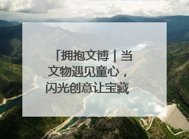 拥抱文博｜当文物遇见童心，闪光创意让宝藏“动”起来