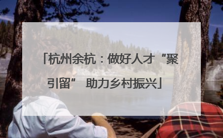 杭州余杭：做好人才“聚引留” 助力乡村振兴