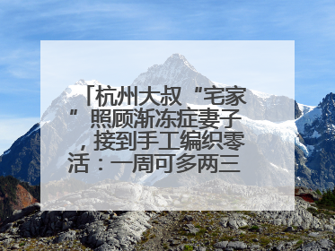 杭州大叔“宅家”照顾渐冻症妻子，接到手工编织零活：一周可多两三百元收入