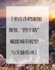 枣庄市档案馆聚焦“四个精” 赋能城市转型与文脉传承