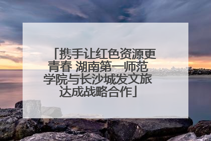 携手让红色资源更青春 湖南第一师范学院与长沙城发文旅达成战略合作