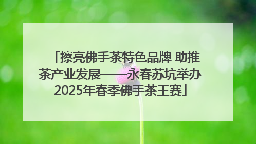 擦亮佛手茶特色品牌 助推茶产业发展——永春苏坑举办2025年春季佛手茶王赛